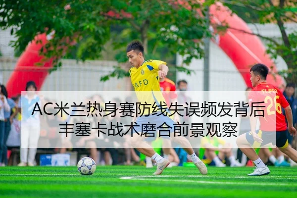 AC米兰热身赛防线失误频发背后丰塞卡战术磨合前景观察