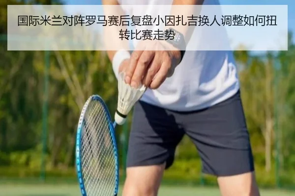 国际米兰对阵罗马赛后复盘小因扎吉换人调整如何扭转比赛走势